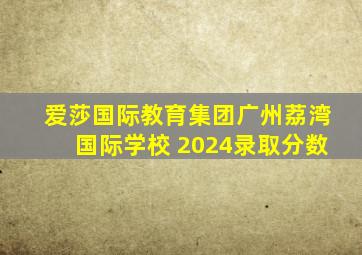 爱莎国际教育集团广州荔湾国际学校 2024录取分数